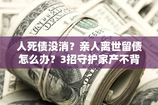 北京人死债没消？亲人离世留债怎么办？3招守护家产不背锅