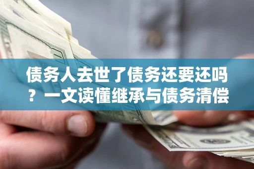 北京债务人去世了债务还要还吗？一文读懂继承与债务清偿