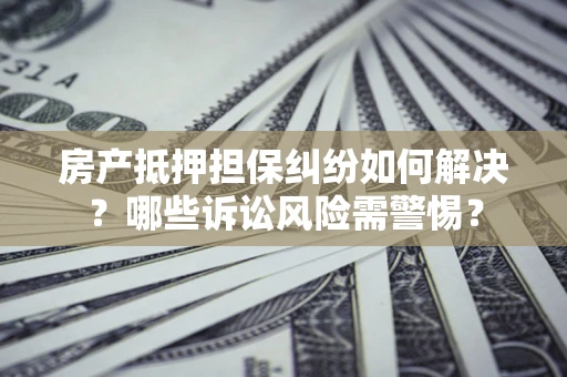北京房产抵押担保纠纷如何解决？哪些诉讼风险需警惕？